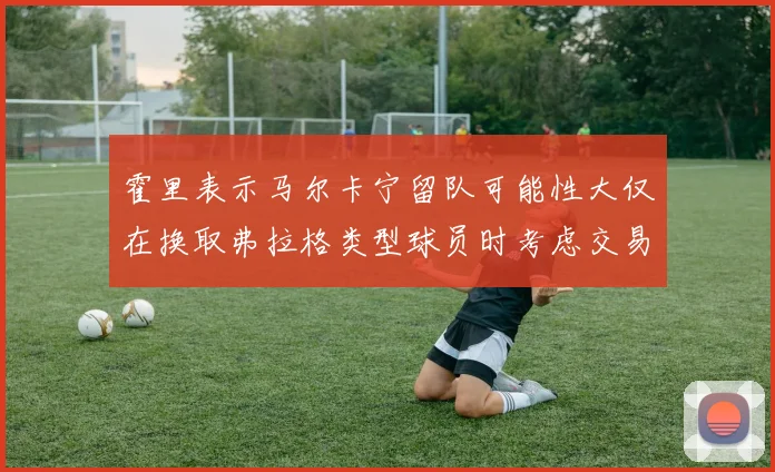霍里表示马尔卡宁留队可能性大仅在换取弗拉格类型球员时考虑交易