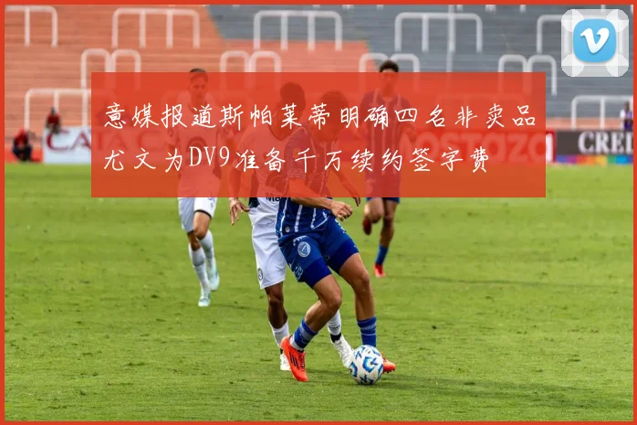 意媒报道斯帕莱蒂明确四名非卖品尤文为DV9准备千万续约签字费