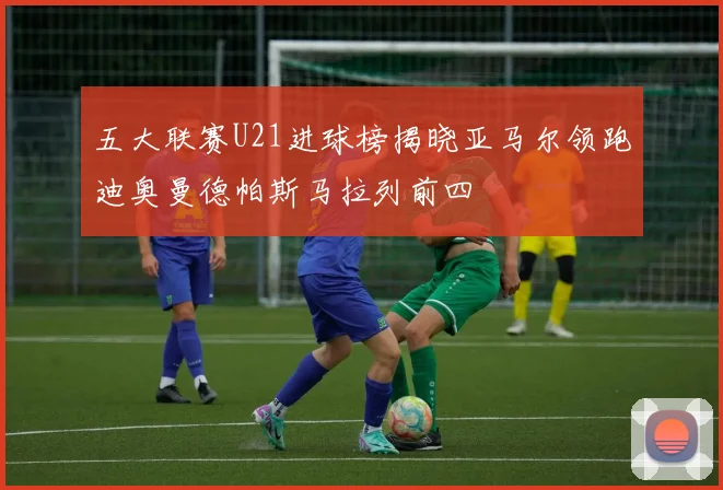 五大联赛U21进球榜揭晓亚马尔领跑迪奥曼德帕斯马拉列前四