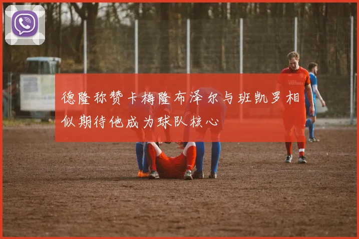 德隆称赞卡梅隆布泽尔与班凯罗相似期待他成为球队核心