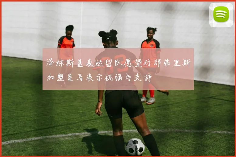 泽林斯基表达留队愿望对邓弗里斯加盟皇马表示祝福与支持