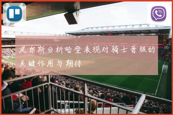 皮尔斯分析哈登表现对骑士晋级的关键作用与期待