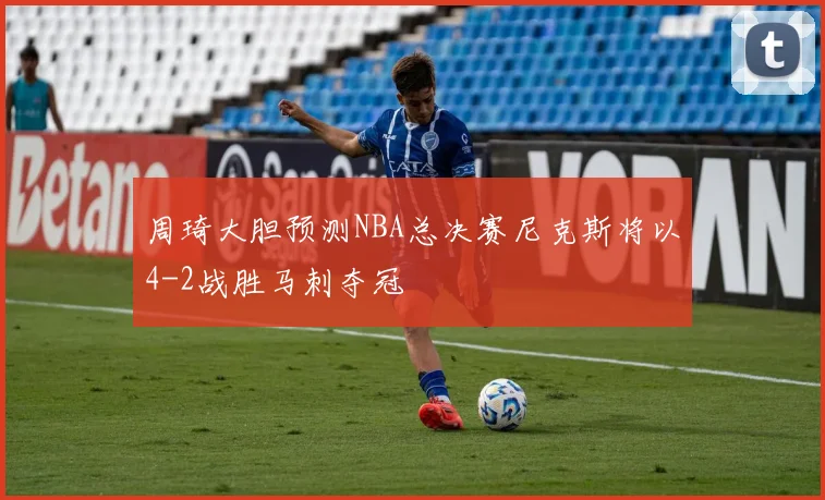 周琦大胆预测NBA总决赛尼克斯将以4-2战胜马刺夺冠