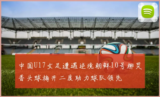 中国U17女足遭遇逆境朝鲜10号柳炅香头球梅开二度助力球队领先