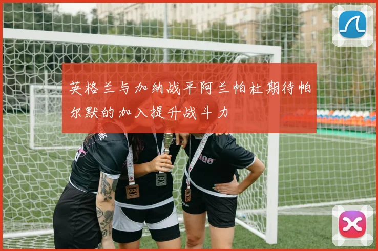 英格兰与加纳战平阿兰帕杜期待帕尔默的加入提升战斗力