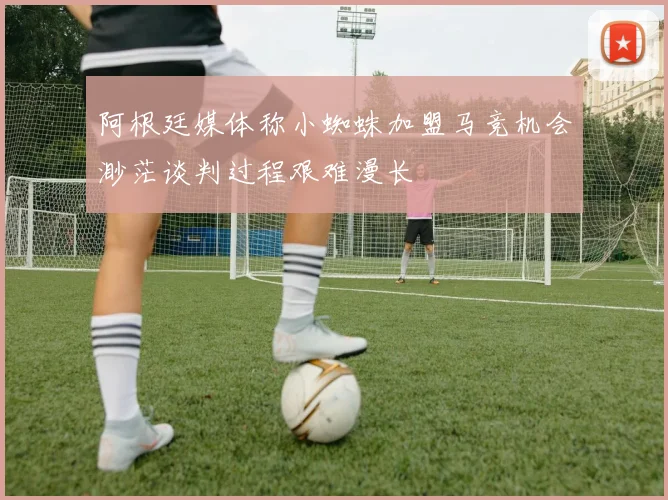 阿根廷媒体称小蜘蛛加盟马竞机会渺茫谈判过程艰难漫长