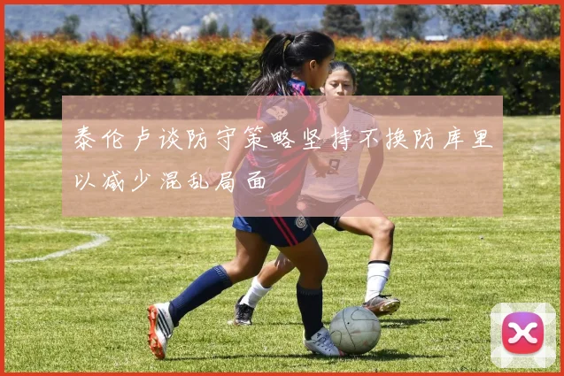 泰伦卢谈防守策略坚持不换防库里以减少混乱局面