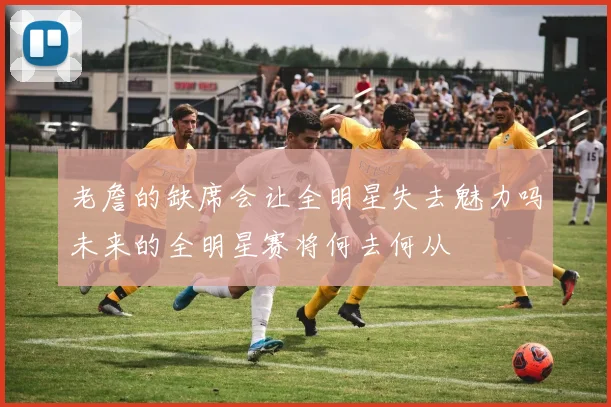 老詹的缺席会让全明星失去魅力吗未来的全明星赛将何去何从