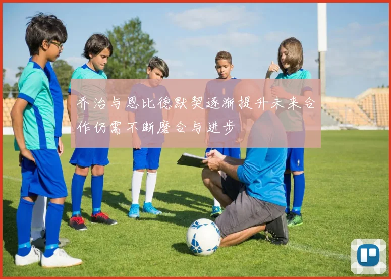 乔治与恩比德默契逐渐提升未来合作仍需不断磨合与进步