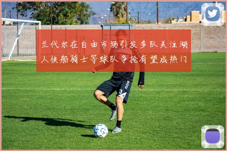 兰代尔在自由市场引发多队关注湖人快船骑士等球队争抢有望成热门球员