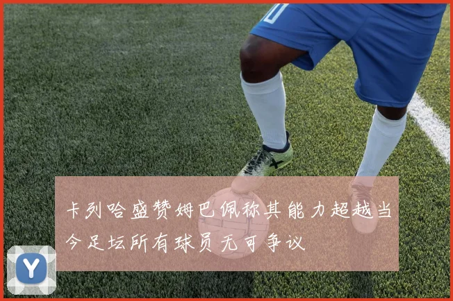卡列哈盛赞姆巴佩称其能力超越当今足坛所有球员无可争议