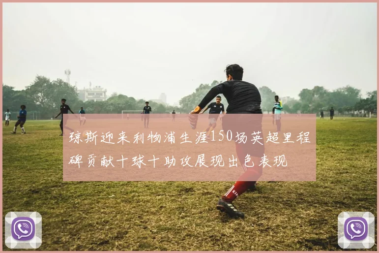 琼斯迎来利物浦生涯150场英超里程碑贡献十球十助攻展现出色表现
