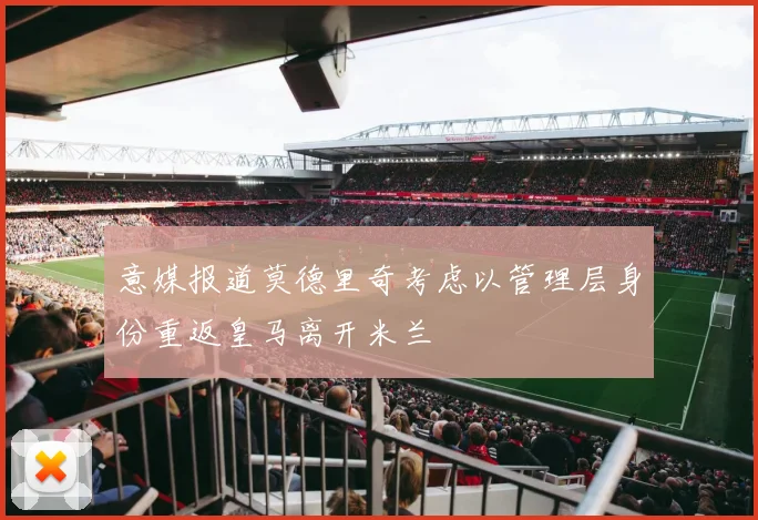 意媒报道莫德里奇考虑以管理层身份重返皇马离开米兰
