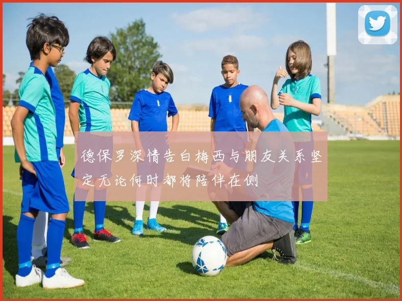 德保罗深情告白梅西与朋友关系坚定无论何时都将陪伴在侧