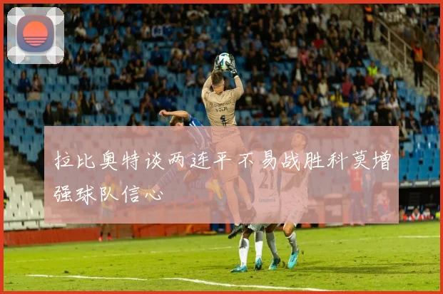 拉比奥特谈两连平不易战胜科莫增强球队信心
