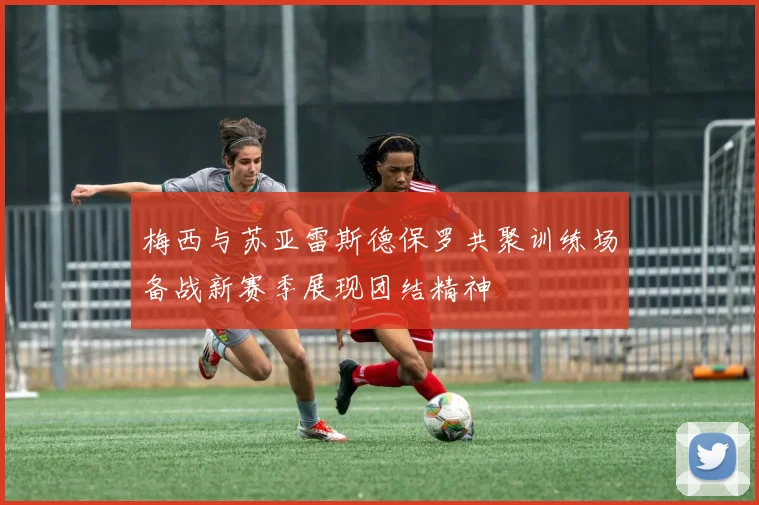 梅西与苏亚雷斯德保罗共聚训练场备战新赛季展现团结精神