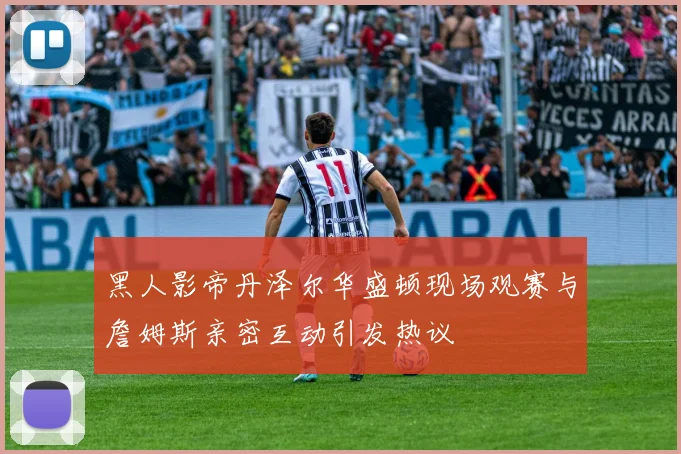 黑人影帝丹泽尔华盛顿现场观赛与詹姆斯亲密互动引发热议