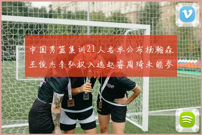 中国男篮集训21人名单公布杨瀚森王俊杰李弘权入选赵睿周琦未能参加