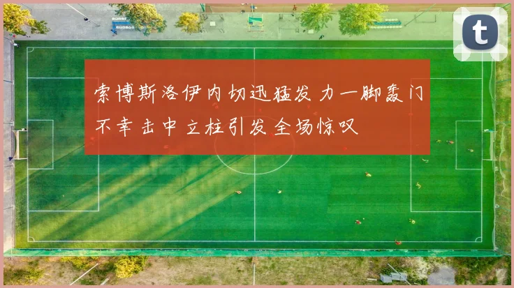 索博斯洛伊内切迅猛发力一脚轰门不幸击中立柱引发全场惊叹